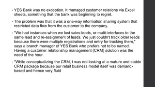 • YES Bank was no exception. It managed customer relations via Excel
sheets, something that the bank was beginning to regret.
• The problem was that it was a one-way information sharing system that
restricted data flow from the customer to the company.
• "We had instances when we lost sales leads, or multi-interfaces to the
same lead and re-assignment of leads. We just couldn't track older leads
because there were multiple registrations and entry for tracking them,"
says a branch manager of YES Bank who prefers not to be named.
Having a customer relationship management (CRM) solution was the
need of the hour.
• "While conceptualizing the CRM, I was not looking at a mature and stable
CRM package because our retail business model itself was demand-
based and hence very fluid
 