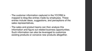 • The customer information captured in the YCCRM is
mapped to blog-like entries made by employees. These
entries include ideas, suggestions, and perceptions of the
sales representatives.
• The sales and product teams can then analyze this
information and figure out related business opportunities.
Such information can also be leveraged to customize
existing products or conceive new products altogether.
 