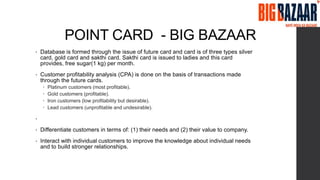POINT CARD - BIG BAZAAR
• Database is formed through the issue of future card and card is of three types silver
card, gold card and sakthi card. Sakthi card is issued to ladies and this card
provides, free sugar(1 kg) per month.
• Customer profitability analysis (CPA) is done on the basis of transactions made
through the future cards.
 Platinum customers (most profitable).
 Gold customers (profitable).
 Iron customers (low profitability but desirable).
 Lead customers (unprofitable and undesirable).
•
• Differentiate customers in terms of: (1) their needs and (2) their value to company.
• Interact with individual customers to improve the knowledge about individual needs
and to build stronger relationships.
 