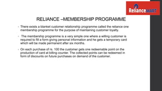 RELIANCE –MEMBERSHIP PROGRAMME
• There exists a blanket customer relationship programme called the reliance one
membership programme for the purpose of maintaining customer loyalty.
• The membership programme is a very simple one where a willing customer is
required to fill a form giving personal information and he gets a temporary card
which will be made permanent after six months.
• On each purchase of rs. 100 the customer gets one redeemable point on the
production of card at billing counter. The collected points can be redeemed in
form of discounts on future purchases on demand of the customer.
 