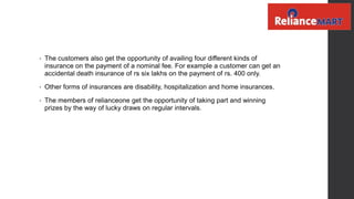 • The customers also get the opportunity of availing four different kinds of
insurance on the payment of a nominal fee. For example a customer can get an
accidental death insurance of rs six lakhs on the payment of rs. 400 only.
• Other forms of insurances are disability, hospitalization and home insurances.
• The members of relianceone get the opportunity of taking part and winning
prizes by the way of lucky draws on regular intervals.
 