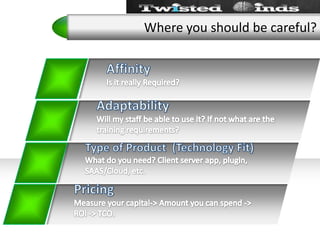 Where you should be careful?Affinity Is it really Required?AdaptabilityWill my staff be able to use it? If not what are the training requirements?Type of Product  (Technology Fit)What do you need? Client server app, plugin, SAAS/Cloud, etc.PricingMeasure your capital-> Amount you can spend -> ROI -> TCO.