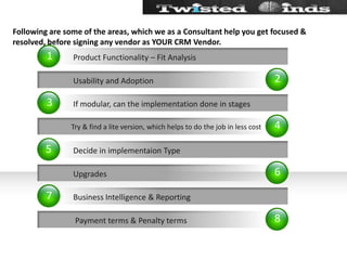 Following are some of the areas, which we as a Consultant help you get focused & resolved, before signing any vendor as YOUR CRM Vendor.24681357           Usability and Adoption Try & find a lite version, which helps to do the job in less cost           Upgrades            Payment terms & Penalty termsIf modular, can the implementation done in stagesDecide in implementaion TypeBusiness Intelligence & ReportingProduct Functionality – Fit Analysis