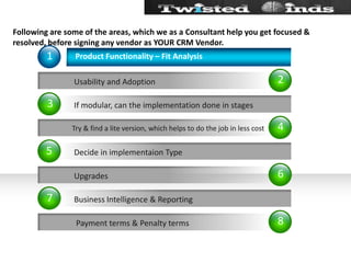Following are some of the areas, which we as a Consultant help you get focused & resolved, before signing any vendor as YOUR CRM Vendor.24681357           Usability and Adoption Try & find a lite version, which helps to do the job in less cost           Upgrades            Payment terms & Penalty termsProduct Functionality – Fit AnalysisIf modular, can the implementation done in stagesDecide in implementaion TypeBusiness Intelligence & Reporting