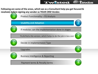 Following are some of the areas, which we as a Consultant help you get focused & resolved, before signing any vendor as YOUR CRM Vendor.46821357Try & find a lite version, which helps to do the job in less cost           Upgrades            Payment terms & Penalty terms      Usability and Adoption If modular, can the implementation done in stagesDecide in implementaion TypeBusiness Intelligence & ReportingProduct Functionality – Fit Analysis