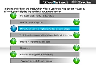 Following are some of the areas, which we as a Consultant help you get focused & resolved, before signing any vendor as YOUR CRM Vendor.24683157           Usability and Adoption Try & find a lite version, which helps to do the job in less cost           Upgrades            Payment terms & Penalty termsIf modular, can the implementation done in stagesDecide in implementaion TypeBusiness Intelligence & ReportingProduct Functionality – Fit Analysis