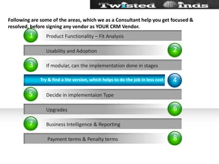Following are some of the areas, which we as a Consultant help you get focused & resolved, before signing any vendor as YOUR CRM Vendor.26841357           Usability and Adoption            Upgrades            Payment terms & Penalty termsIf modular, can the implementation done in stagesDecide in implementaion TypeBusiness Intelligence & ReportingProduct Functionality – Fit AnalysisTry & find a lite version, which helps to do the job in less cost