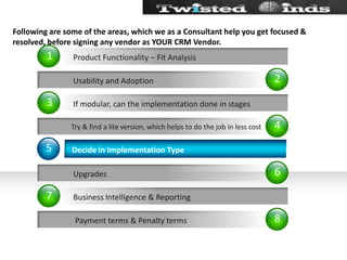 Following are some of the areas, which we as a Consultant help you get focused & resolved, before signing any vendor as YOUR CRM Vendor.24685137           Usability and Adoption Try & find a lite version, which helps to do the job in less cost           Upgrades            Payment terms & Penalty termsDecide in Implementation TypeIf modular, can the implementation done in stagesBusiness Intelligence & ReportingProduct Functionality – Fit Analysis