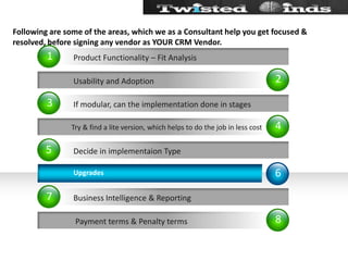 Following are some of the areas, which we as a Consultant help you get focused & resolved, before signing any vendor as YOUR CRM Vendor.24861357           Usability and Adoption Try & find a lite version, which helps to do the job in less cost            Payment terms & Penalty termsIf modular, can the implementation done in stagesDecide in implementaion TypeBusiness Intelligence & ReportingProduct Functionality – Fit Analysis              Upgrades