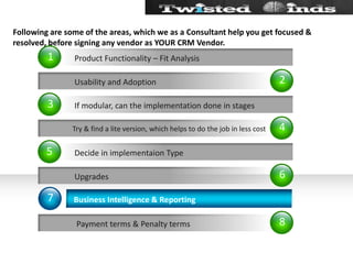 Following are some of the areas, which we as a Consultant help you get focused & resolved, before signing any vendor as YOUR CRM Vendor.24687135           Usability and Adoption Try & find a lite version, which helps to do the job in less cost           Upgrades            Payment terms & Penalty termsBusiness Intelligence & ReportingIf modular, can the implementation done in stagesDecide in implementaion TypeProduct Functionality – Fit Analysis