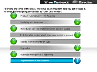 Following are some of the areas, which we as a Consultant help you get focused & resolved, before signing any vendor as YOUR CRM Vendor.24681357           Usability and Adoption Try & find a lite version, which helps to do the job in less cost           UpgradesIf modular, can the implementation done in stagesDecide in implementaion TypeBusiness Intelligence & ReportingProduct Functionality – Fit Analysis               Payment terms & Penalty terms