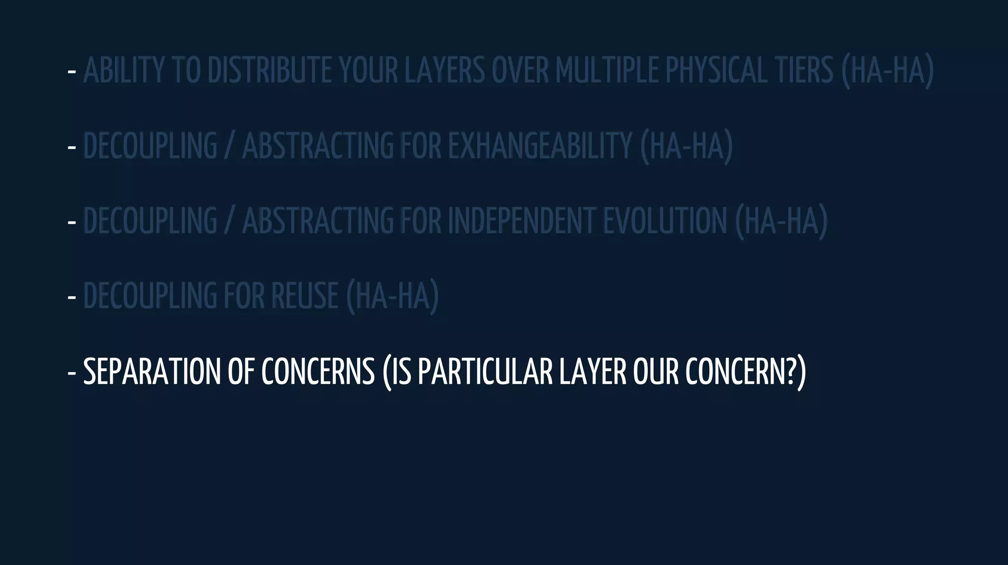 - ABILITY TO DISTRIBUTE YOUR LAYERS OVER MULTIPLE PHYSICAL TIERS (HA-HA)
- DECOUPLING / ABSTRACTING FOR EXHANGEABILITY (HA-HA)
- DECOUPLING / ABSTRACTING FOR INDEPENDENT EVOLUTION (HA-HA)
- DECOUPLING FOR REUSE (HA-HA)
- SEPARATION OF CONCERNS (IS PARTICULAR LAYER OUR CONCERN?)
 