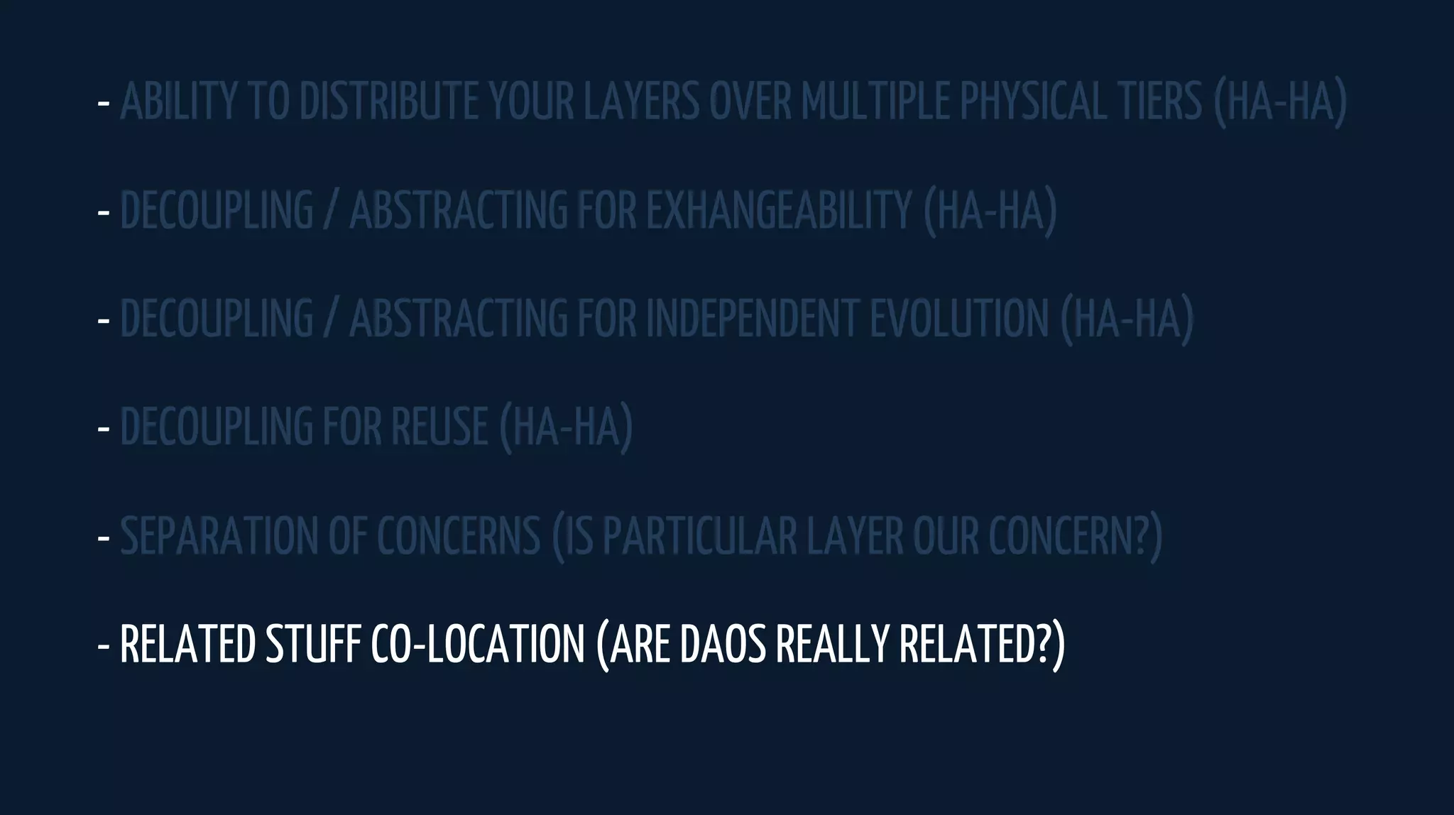 - ABILITY TO DISTRIBUTE YOUR LAYERS OVER MULTIPLE PHYSICAL TIERS (HA-HA)
- DECOUPLING / ABSTRACTING FOR EXHANGEABILITY (HA-HA)
- DECOUPLING / ABSTRACTING FOR INDEPENDENT EVOLUTION (HA-HA)
- DECOUPLING FOR REUSE (HA-HA)
- SEPARATION OF CONCERNS (IS PARTICULAR LAYER OUR CONCERN?)
- RELATED STUFF CO-LOCATION (ARE DAOS REALLY RELATED?)
 