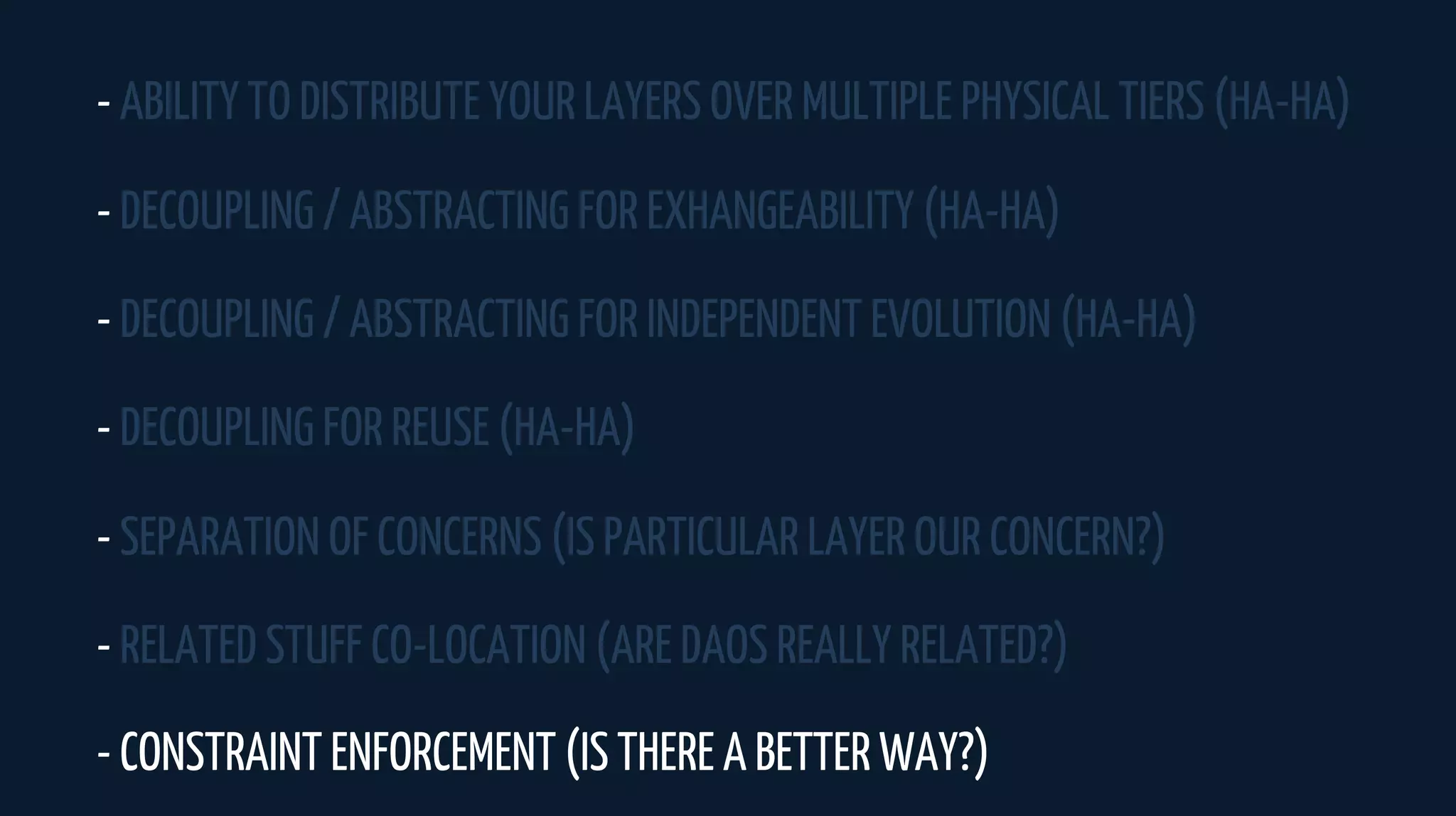 - ABILITY TO DISTRIBUTE YOUR LAYERS OVER MULTIPLE PHYSICAL TIERS (HA-HA)
- DECOUPLING / ABSTRACTING FOR EXHANGEABILITY (HA-HA)
- DECOUPLING / ABSTRACTING FOR INDEPENDENT EVOLUTION (HA-HA)
- DECOUPLING FOR REUSE (HA-HA)
- SEPARATION OF CONCERNS (IS PARTICULAR LAYER OUR CONCERN?)
- RELATED STUFF CO-LOCATION (ARE DAOS REALLY RELATED?)
- CONSTRAINT ENFORCEMENT (IS THERE A BETTER WAY?)
 