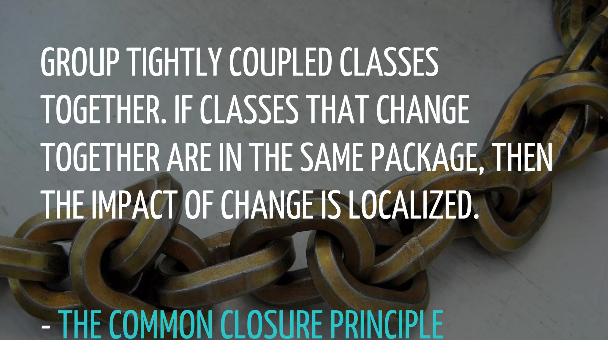 GROUP TIGHTLY COUPLED CLASSES
TOGETHER. IF CLASSES THAT CHANGE
TOGETHER ARE IN THE SAME PACKAGE, THEN
THE IMPACT OF CHANGE IS LOCALIZED.
- THE COMMON CLOSURE PRINCIPLE
 