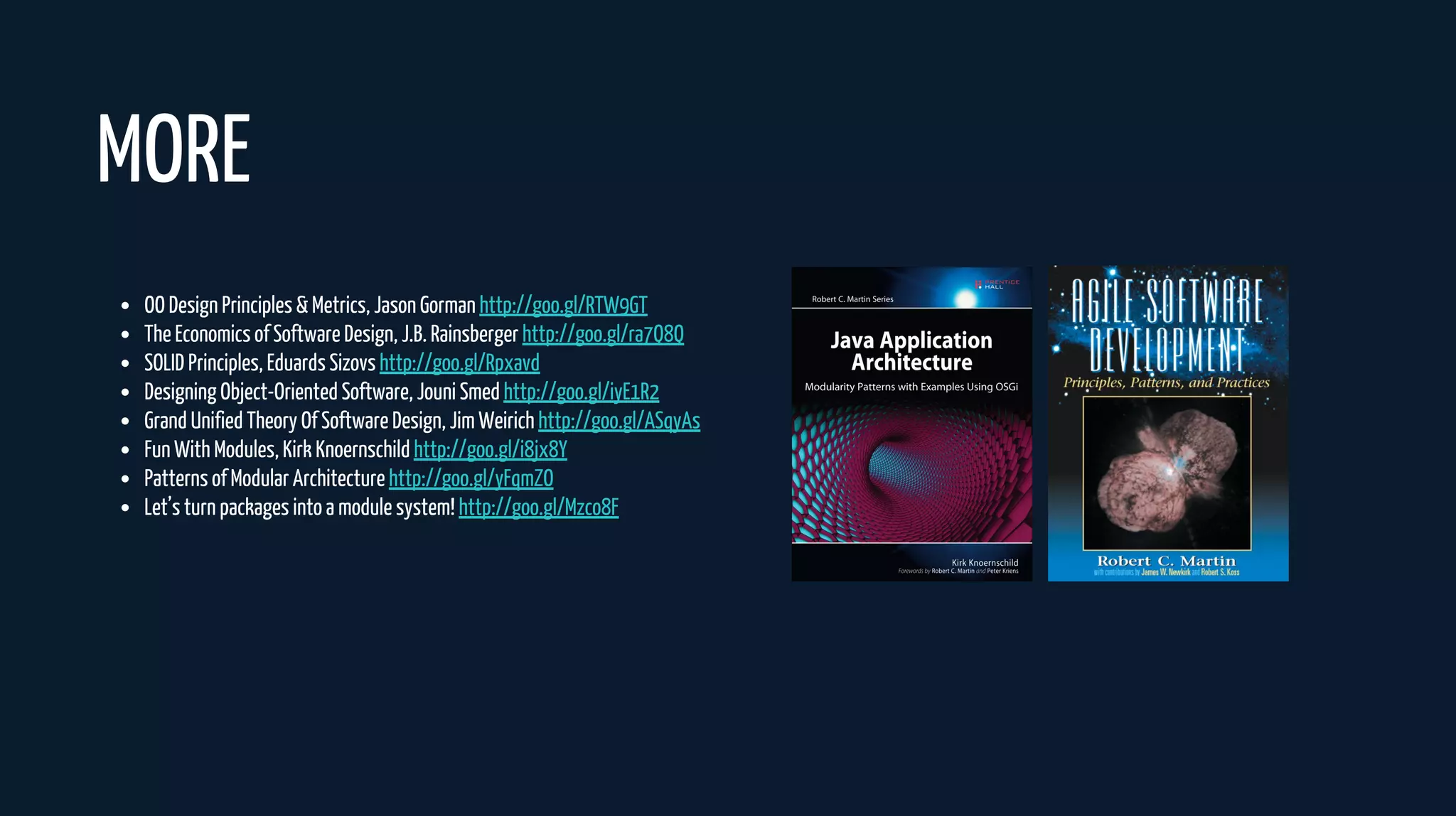 OO Design Principles & Metrics, Jason Gorman http://goo.gl/RTW9GT
The Economics of Software Design, J.B. Rainsberger http://goo.gl/ra7Q8Q
SOLID Principles, Eduards Sizovs http://goo.gl/Rpxavd
Designing Object-Oriented Software, Jouni Smed http://goo.gl/iyE1R2
Grand Unified Theory Of Software Design, Jim Weirich http://goo.gl/ASqyAs
Fun With Modules, Kirk Knoernschild http://goo.gl/i8jx8Y
Patterns of Modular Architecture http://goo.gl/yFqmZO
Let’s turn packages into a module system! http://goo.gl/Mzco8F
MORE
 