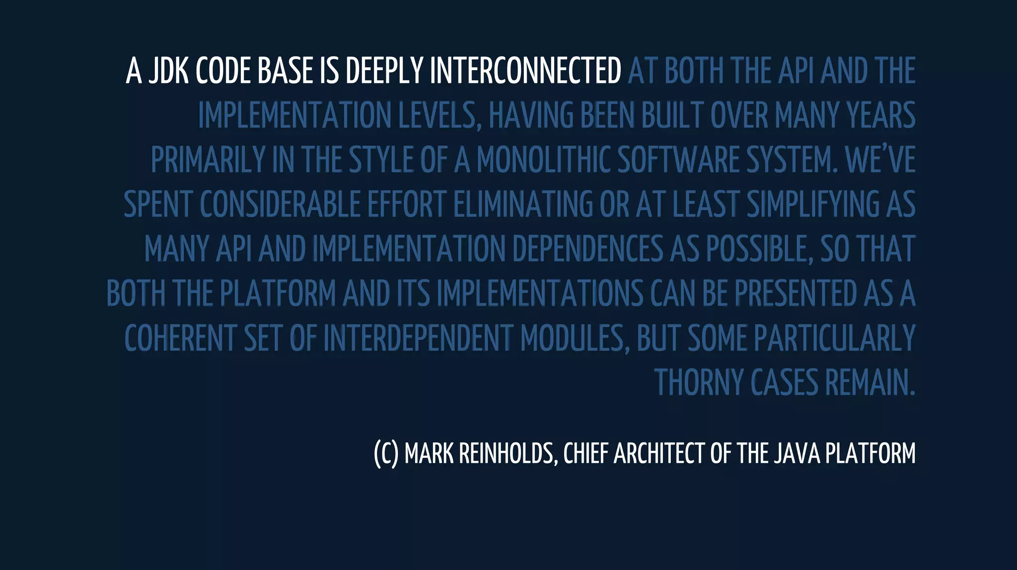A JDK CODE BASE IS DEEPLY INTERCONNECTED AT BOTH THE API AND THE
IMPLEMENTATION LEVELS, HAVING BEEN BUILT OVER MANY YEARS
PRIMARILY IN THE STYLE OF A MONOLITHIC SOFTWARE SYSTEM. WE’VE
SPENT CONSIDERABLE EFFORT ELIMINATING OR AT LEAST SIMPLIFYING AS
MANY API AND IMPLEMENTATION DEPENDENCES AS POSSIBLE, SO THAT
BOTH THE PLATFORM AND ITS IMPLEMENTATIONS CAN BE PRESENTED AS A
COHERENT SET OF INTERDEPENDENT MODULES, BUT SOME PARTICULARLY
THORNY CASES REMAIN.
(C) MARK REINHOLDS, CHIEF ARCHITECT OF THE JAVA PLATFORM
 