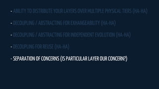 - ABILITY TO DISTRIBUTE YOUR LAYERS OVER MULTIPLE PHYSICAL TIERS (HA-HA)
- DECOUPLING / ABSTRACTING FOR EXHANGEABILITY (HA-HA)
- DECOUPLING / ABSTRACTING FOR INDEPENDENT EVOLUTION (HA-HA)
- DECOUPLING FOR REUSE (HA-HA)
- SEPARATION OF CONCERNS (IS PARTICULAR LAYER OUR CONCERN?)
 