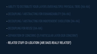 - ABILITY TO DISTRIBUTE YOUR LAYERS OVER MULTIPLE PHYSICAL TIERS (HA-HA)
- DECOUPLING / ABSTRACTING FOR EXHANGEABILITY (HA-HA)
- DECOUPLING / ABSTRACTING FOR INDEPENDENT EVOLUTION (HA-HA)
- DECOUPLING FOR REUSE (HA-HA)
- SEPARATION OF CONCERNS (IS PARTICULAR LAYER OUR CONCERN?)
- RELATED STUFF CO-LOCATION (ARE DAOS REALLY RELATED?)
 