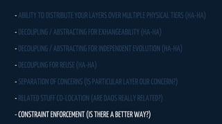- ABILITY TO DISTRIBUTE YOUR LAYERS OVER MULTIPLE PHYSICAL TIERS (HA-HA)
- DECOUPLING / ABSTRACTING FOR EXHANGEABILITY (HA-HA)
- DECOUPLING / ABSTRACTING FOR INDEPENDENT EVOLUTION (HA-HA)
- DECOUPLING FOR REUSE (HA-HA)
- SEPARATION OF CONCERNS (IS PARTICULAR LAYER OUR CONCERN?)
- RELATED STUFF CO-LOCATION (ARE DAOS REALLY RELATED?)
- CONSTRAINT ENFORCEMENT (IS THERE A BETTER WAY?)
 