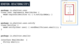 DEMOTION - REFACTORING STEP 1
package io.shwitter.user
class User implements EmailHolder {
void register(Notifier n) { n.notify(this); }
}
package io.shwitter.user.notify
class Notifier {
void notify(User user) { sendEmailTo(user.email()); }
}
package io.shwitter.emailer
interface EmailHolder {
String email();
 