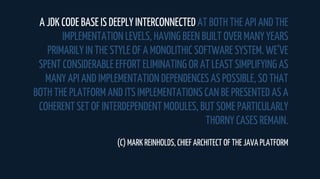 A JDK CODE BASE IS DEEPLY INTERCONNECTED AT BOTH THE API AND THE
IMPLEMENTATION LEVELS, HAVING BEEN BUILT OVER MANY YEARS
PRIMARILY IN THE STYLE OF A MONOLITHIC SOFTWARE SYSTEM. WE’VE
SPENT CONSIDERABLE EFFORT ELIMINATING OR AT LEAST SIMPLIFYING AS
MANY API AND IMPLEMENTATION DEPENDENCES AS POSSIBLE, SO THAT
BOTH THE PLATFORM AND ITS IMPLEMENTATIONS CAN BE PRESENTED AS A
COHERENT SET OF INTERDEPENDENT MODULES, BUT SOME PARTICULARLY
THORNY CASES REMAIN.
(C) MARK REINHOLDS, CHIEF ARCHITECT OF THE JAVA PLATFORM
 