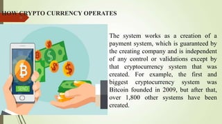 HOW CRYPTO CURRENCY OPERATES
10
The system works as a creation of a
payment system, which is guaranteed by
the creating company and is independent
of any control or validations except by
that cryptocurrency system that was
created. For example, the first and
biggest cryptocurrency system was
Bitcoin founded in 2009, but after that,
over 1,800 other systems have been
created.
 