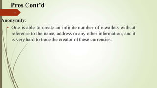 14
Anonymity:
• One is able to create an infinite number of e-wallets without
reference to the name, address or any other information, and it
is very hard to trace the creator of these currencies.
Pros Cont’d
 