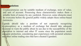 21
Recommendations
• Cryptocurrencies can be suitable medium of exchange, store of value,
and unit of account. Possessing these characteristics makes them a
reliable form of money by any yardstick. However, some obstacles must
be overcome before the general public widely adopts these online-based
currencies.
• Uganda should take a position of not expressly recognising
cryptocurrency as a medium of exchange but should take adequate
measures to warn the public about its use due to the susceptibility of the
population to internet and other IT scams since the population needs
adequate protection, considering past experiences with pyramid schemes
and other online trading sites that have cheated Ugandans.
 