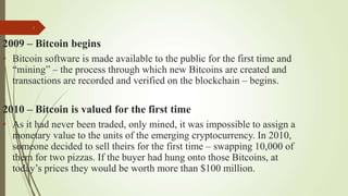 8
2009 – Bitcoin begins
• Bitcoin software is made available to the public for the first time and
“mining” – the process through which new Bitcoins are created and
transactions are recorded and verified on the blockchain – begins.
2010 – Bitcoin is valued for the first time
• As it had never been traded, only mined, it was impossible to assign a
monetary value to the units of the emerging cryptocurrency. In 2010,
someone decided to sell theirs for the first time – swapping 10,000 of
them for two pizzas. If the buyer had hung onto those Bitcoins, at
today’s prices they would be worth more than $100 million.
 