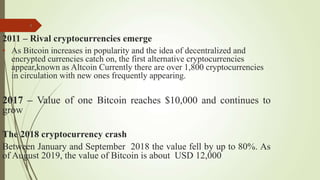 9
2011 – Rival cryptocurrencies emerge
• As Bitcoin increases in popularity and the idea of decentralized and
encrypted currencies catch on, the first alternative cryptocurrencies
appear,known as Altcoin Currently there are over 1,800 cryptocurrencies
in circulation with new ones frequently appearing.
2017 – Value of one Bitcoin reaches $10,000 and continues to
grow
The 2018 cryptocurrency crash
Between January and September 2018 the value fell by up to 80%. As
of August 2019, the value of Bitcoin is about USD 12,000
 