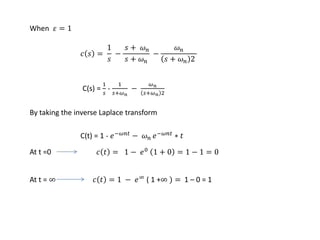 𝑐 𝑠 =
1
𝑠
−
𝑠 + 𝜔 𝑛
𝑠 + 𝜔 𝑛
−
𝜔 𝑛
𝑠 + 𝜔 𝑛 2
When 𝜀 = 1
C(s) =
1
𝑠
-
1
𝑠+𝜔 𝑛
−
𝜔 𝑛
𝑠+𝜔 𝑛 2
By taking the inverse Laplace transform
C(t) = 1 - 𝑒−𝜔𝑛𝑡
− 𝜔 𝑛 𝑒−𝜔𝑛𝑡
∗ 𝑡
At t =0 𝑐 𝑡 = 1 − 𝑒0
1 + 0 = 1 − 1 = 0
At t = ∞ 𝑐 𝑡 = 1 − 𝑒∞ ( 1 +∞ ) = 1 – 0 = 1
 