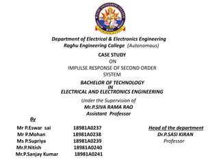 Department of Electrical & Electronics Engineering
Raghu Engineering College (Autonomous)
CASE STUDY
ON
IMPULSE RESPONSE OF SECOND ORDER
SYSTEM
BACHELOR OF TECHNOLOGY
IN
ELECTRICAL AND ELECTRONICS ENGINEERING
Under the Supervision of
Mr.P.SIVA RAMA RAO
Assistant Professor
Mr P.Eswar sai 18981A0237
Mr P.Mohan 18981A0238
Ms P.Supriya 18981A0239
Mr.P.Nitish 18981A0240
Mr.P.Sanjay Kumar 18981A0241
By
Head of the department
Dr.P.SASI KIRAN
Professor
 