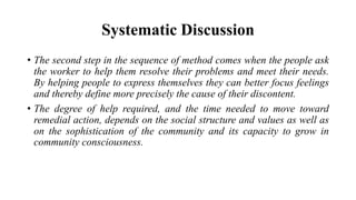 Systematic Discussion
• The second step in the sequence of method comes when the people ask
the worker to help them resolve their problems and meet their needs.
By helping people to express themselves they can better focus feelings
and thereby define more precisely the cause of their discontent.
• The degree of help required, and the time needed to move toward
remedial action, depends on the social structure and values as well as
on the sophistication of the community and its capacity to grow in
community consciousness.
 