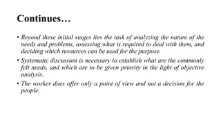 Continues…
• Beyond these initial stages lies the task of analyzing the nature of the
needs and problems, assessing what is required to deal with them, and
deciding which resources can be used for the purpose.
• Systematic discussion is necessary to establish what are the commonly
felt needs, and which are to be given priority in the light of objective
analysis.
• The worker does offer only a point of view and not a decision for the
people.
 