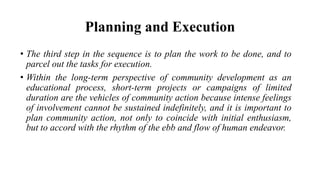Planning and Execution
• The third step in the sequence is to plan the work to be done, and to
parcel out the tasks for execution.
• Within the long-term perspective of community development as an
educational process, short-term projects or campaigns of limited
duration are the vehicles of community action because intense feelings
of involvement cannot be sustained indefinitely, and it is important to
plan community action, not only to coincide with initial enthusiasm,
but to accord with the rhythm of the ebb and flow of human endeavor.
 