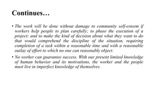 Continues…
• The work will be done without damage to community self-esteem if
workers help people to plan carefully; to phase the execution of a
project; and to make the kind of decision about what they want to do
that would comprehend the discipline of the situation, requiring
completion of a task within a reasonable time and with a reasonable
outlay of effort to which no one can reasonably object.
• No worker can guarantee success. With our present limited knowledge
of human behavior and its motivations, the worker and the people
must live in imperfect knowledge of themselves.
 