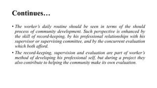 Continues…
• The worker’s daily routine should be seen in terms of the should
process of community development. Such perspective is enhanced by
the skill of record-keeping, by his professional relationships with his
supervisor or supervising committee, and by the concurrent evaluation
which both afford.
• The record-keeping, supervision and evaluation are part of worker’s
method of developing his professional self, but during a project they
also contribute to helping the community make its own evaluation.
 