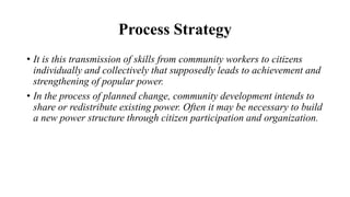 Process Strategy
• It is this transmission of skills from community workers to citizens
individually and collectively that supposedly leads to achievement and
strengthening of popular power.
• In the process of planned change, community development intends to
share or redistribute existing power. Often it may be necessary to build
a new power structure through citizen participation and organization.
 