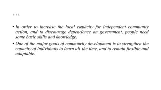 ….
• In order to increase the local capacity for independent community
action, and to discourage dependence on government, people need
some basic skills and knowledge.
• One of the major goals of community development is to strengthen the
capacity of individuals to learn all the time, and to remain flexible and
adaptable.
 