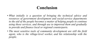 Conclusion
• What initially is a question of bringing the technical advice and
resources of government development and social-service departments
to the aid of the people becomes a matter of helping people to continue
using those services, and through use to improved them and gradually
to provide and finance local or regional counterparts.
• The most sensitive tools of community development are still the field
agent, who is the village-level worker, and his relationship with the
people.
 