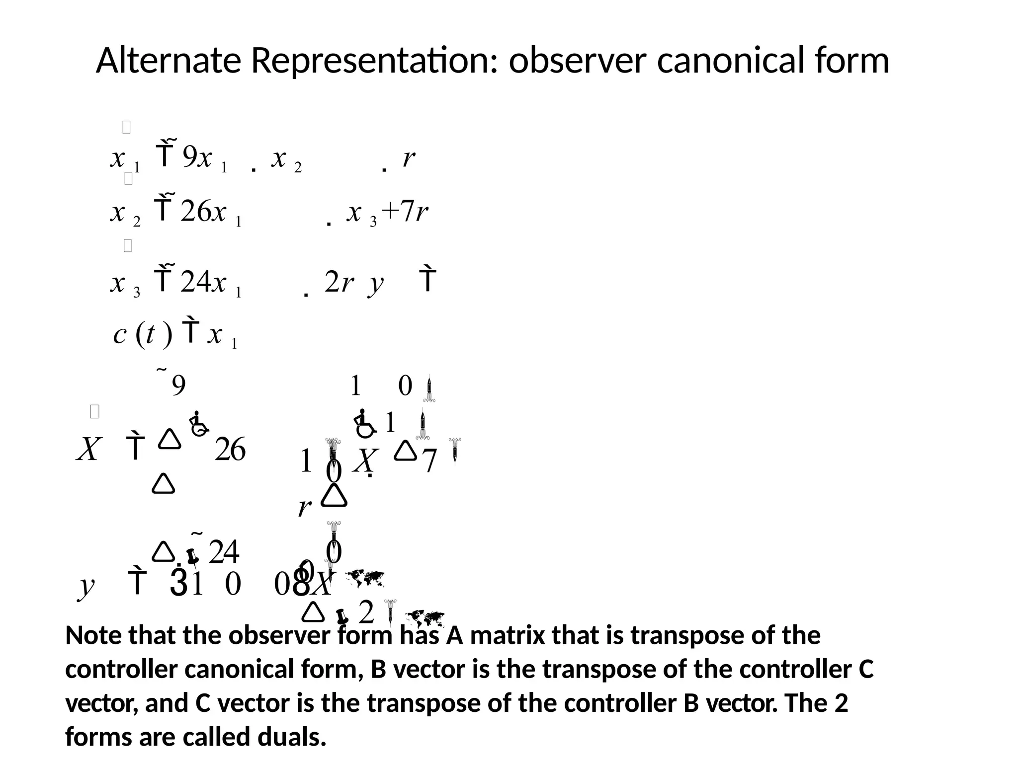 Alternate Representation: observer canonical form
x 1  9x 1  x 2  r
x 2  26x 1  x 3 +7r
x 3  24x 1  2r y 
c (t )  x 1
1 X  7
r
9 1 0
1 
X  

26
 0
24 0



0
2
y  1 0 0X
Note that the observer form has A matrix that is transpose of the
controller canonical form, B vector is the transpose of the controller C
vector, and C vector is the transpose of the controller B vector. The 2
forms are called duals.
 