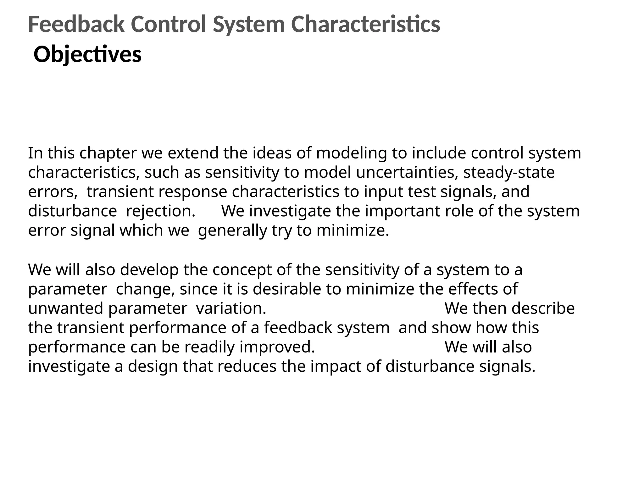 In this chapter we extend the ideas of modeling to include control system
characteristics, such as sensitivity to model uncertainties, steady-state
errors, transient response characteristics to input test signals, and
disturbance rejection. We investigate the important role of the system
error signal which we generally try to minimize.
We will also develop the concept of the sensitivity of a system to a
parameter change, since it is desirable to minimize the effects of
unwanted parameter variation. We then describe
the transient performance of a feedback system and show how this
performance can be readily improved. We will also
investigate a design that reduces the impact of disturbance signals.
Feedback Control System Characteristics
Objectives
 