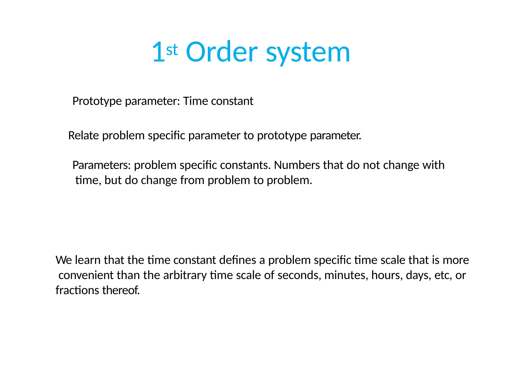 1st Order system
Prototype parameter: Time constant
Relate problem specific parameter to prototype parameter.
Parameters: problem specific constants. Numbers that do not change with
time, but do change from problem to problem.
We learn that the time constant defines a problem specific time scale that is more
convenient than the arbitrary time scale of seconds, minutes, hours, days, etc, or
fractions thereof.
 