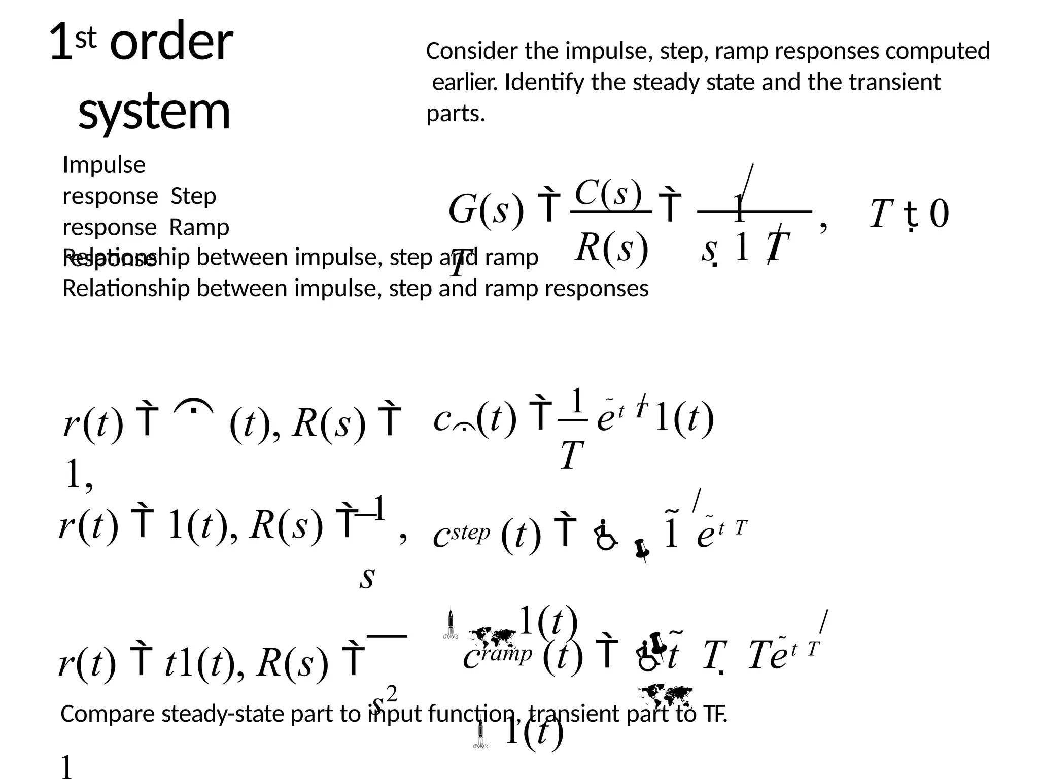 1st order
system
Impulse
response Step
response Ramp
response
Relationship between impulse, step and ramp
Relationship between impulse, step and ramp responses
G(s)  C(s)  1
T
, T  0
R(s) s 1 T
c (t)  1 et T
1(t)
T

r(t)   (t), R(s) 
1,
r(t)  1(t), R(s)  1 ,
s
r(t)  t1(t), R(s) 
step
c (t)  
1 et T

1(t)
s2


c (t)  t  T  Tet T
1(t)
ramp
Consider the impulse, step, ramp responses computed
earlier. Identify the steady state and the transient
parts.
Compare steady-state part to input function, transient part to TF.
 