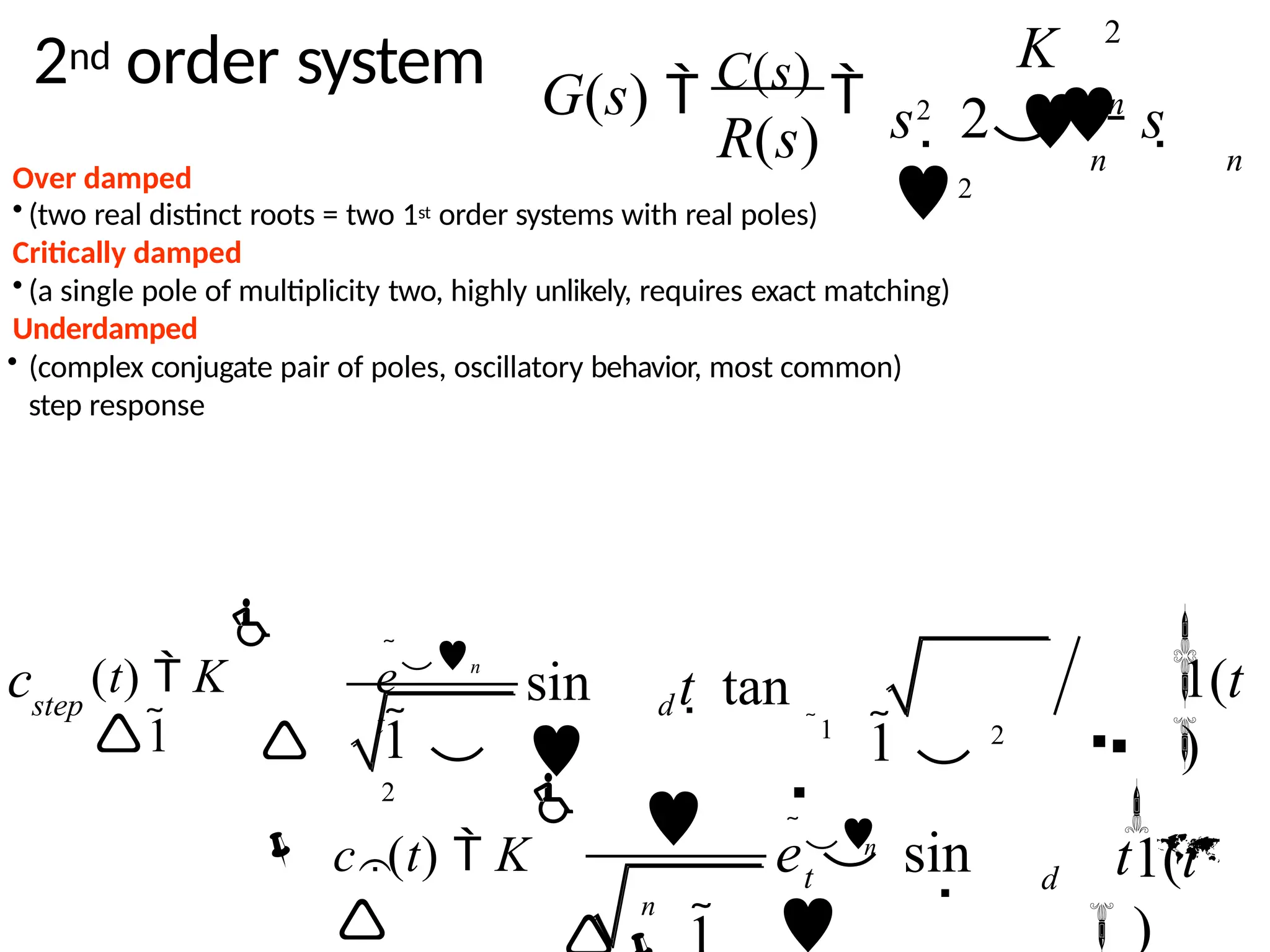2nd order system
Over damped
• (two real distinct roots = two 1st order systems with real poles)
Critically damped
• (a single pole of multiplicity two, highly unlikely, requires exact matching)
Underdamped
• (complex conjugate pair of poles, oscillatory behavior, most common)
step response
2
G(s)  C(s)
 n
s2
 2 s 
2
n n
R(s)
K

1
 1  2


 
1 
2

(t)  K
1
c


sin

t  tan


1(t
)


en
t
step d

e sin

1(t
)
n

t

n
d


c (t)  K


t

 