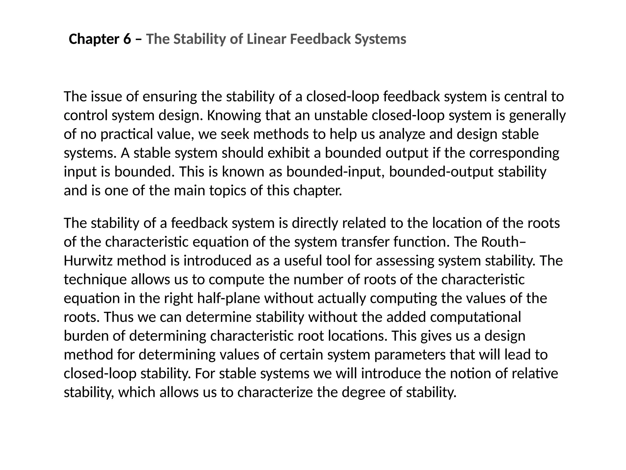 The issue of ensuring the stability of a closed-loop feedback system is central to
control system design. Knowing that an unstable closed-loop system is generally
of no practical value, we seek methods to help us analyze and design stable
systems. A stable system should exhibit a bounded output if the corresponding
input is bounded. This is known as bounded-input, bounded-output stability
and is one of the main topics of this chapter.
The stability of a feedback system is directly related to the location of the roots
of the characteristic equation of the system transfer function. The Routh–
Hurwitz method is introduced as a useful tool for assessing system stability. The
technique allows us to compute the number of roots of the characteristic
equation in the right half-plane without actually computing the values of the
roots. Thus we can determine stability without the added computational
burden of determining characteristic root locations. This gives us a design
method for determining values of certain system parameters that will lead to
closed-loop stability. For stable systems we will introduce the notion of relative
stability, which allows us to characterize the degree of stability.
Chapter 6 – The Stability of Linear Feedback Systems
 