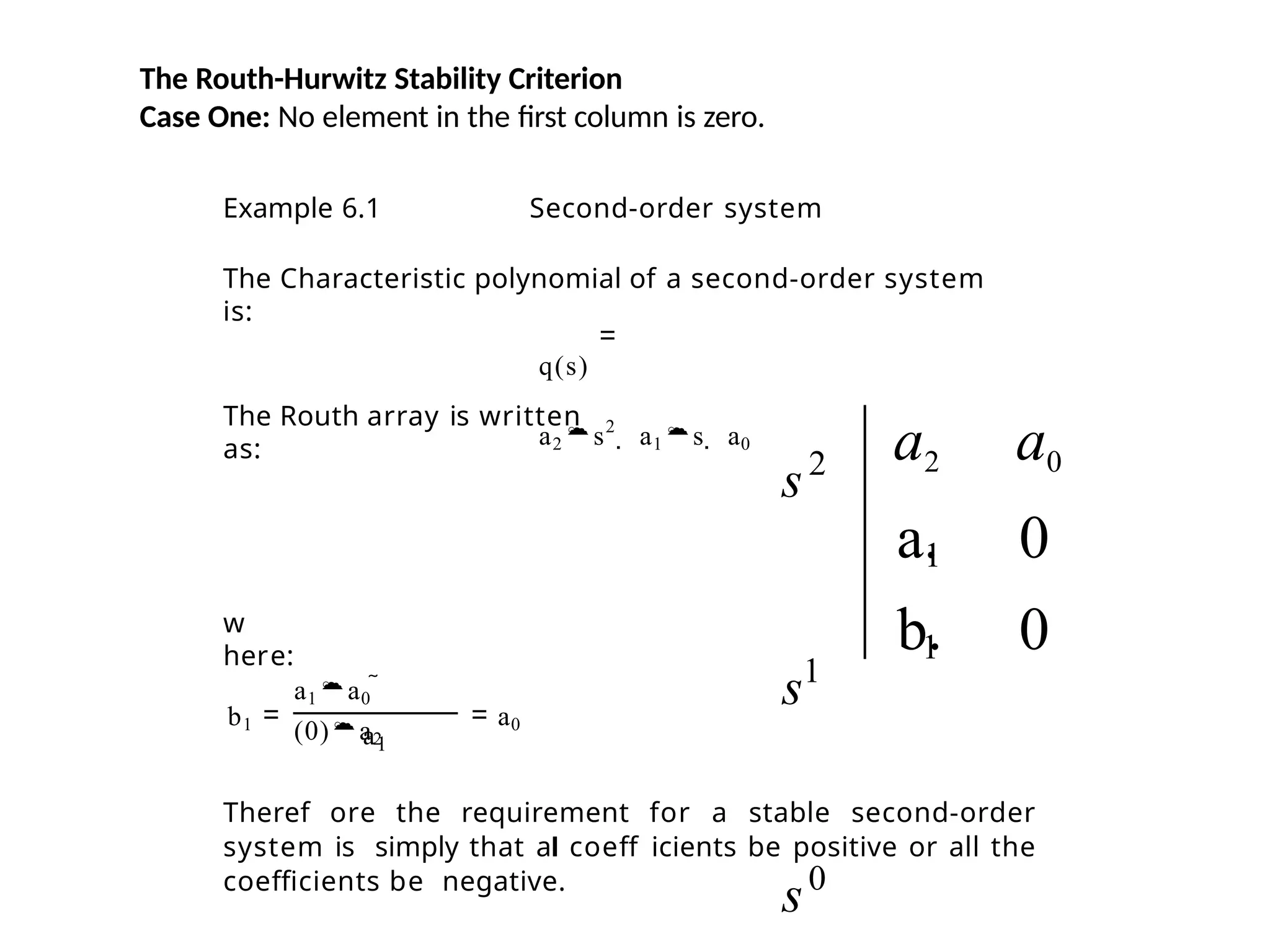 The Routh-Hurwitz Stability Criterion
Case One: No element in the first column is zero.
Example 6.1 Second-order system
The Characteristic polynomial of a second-order system
is:
q(s)
a2s2
 a1s  a0
The Routh array is written
as:
w
here:
b1
a1a0 
(0)a2
a1
a0
Theref ore the requirement for a stable second-order
system is simply that al coeff icients be positive or all the
coefficients be negative.
1
s2
s1
s0
1
a2 a0
a. 0
b. 0
 