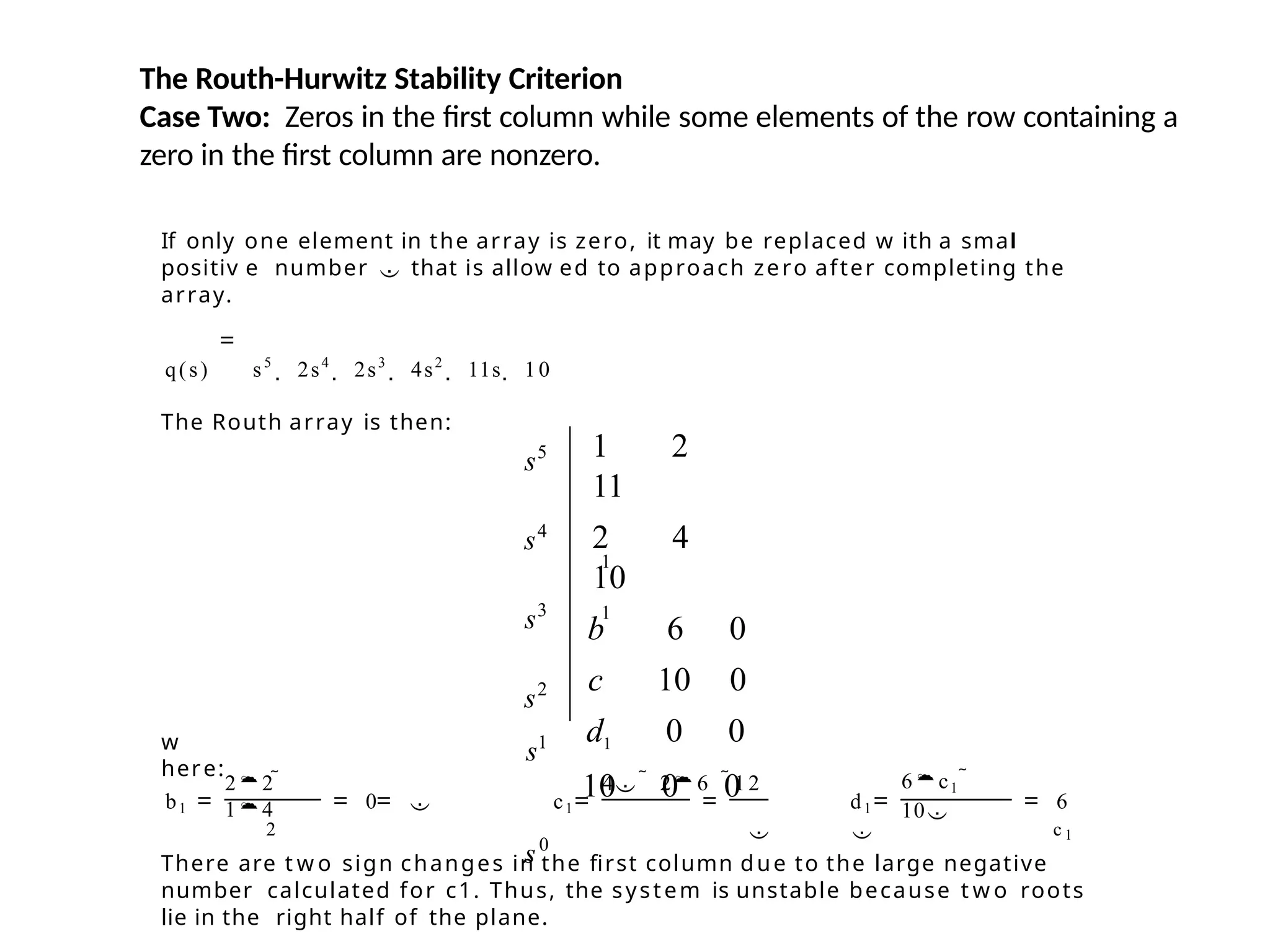 The Routh-Hurwitz Stability Criterion
Case Two: Zeros in the first column while some elements of the row containing a
zero in the first column are nonzero.
If only one element in the array is zero, it may be replaced w ith a smal
positiv e number  that is allow ed to approach zero after completing the
array.
q(s) s5
 2s4
 2s3
 4s2
 11s  10
The Routh array is then:
w
here:
22 
14
4  26 12 6c1 
10
b1 0  c1 d1 6
2   c 1
There are t w o sign changes in the first column due to the large negative
number calculated for c1. Thus, the system is unstable because t w o roots
lie in the right half of the plane.
s5
s4
s3
s2
s1
s0
1
1
1 2
11
2 4
10
b 6 0
c 10 0
d1 0 0
10 0 0
 