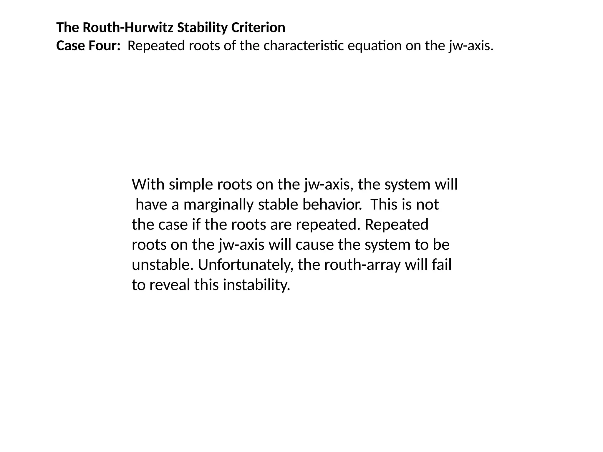 The Routh-Hurwitz Stability Criterion
Case Four: Repeated roots of the characteristic equation on the jw-axis.
With simple roots on the jw-axis, the system will
have a marginally stable behavior. This is not
the case if the roots are repeated. Repeated
roots on the jw-axis will cause the system to be
unstable. Unfortunately, the routh-array will fail
to reveal this instability.
 